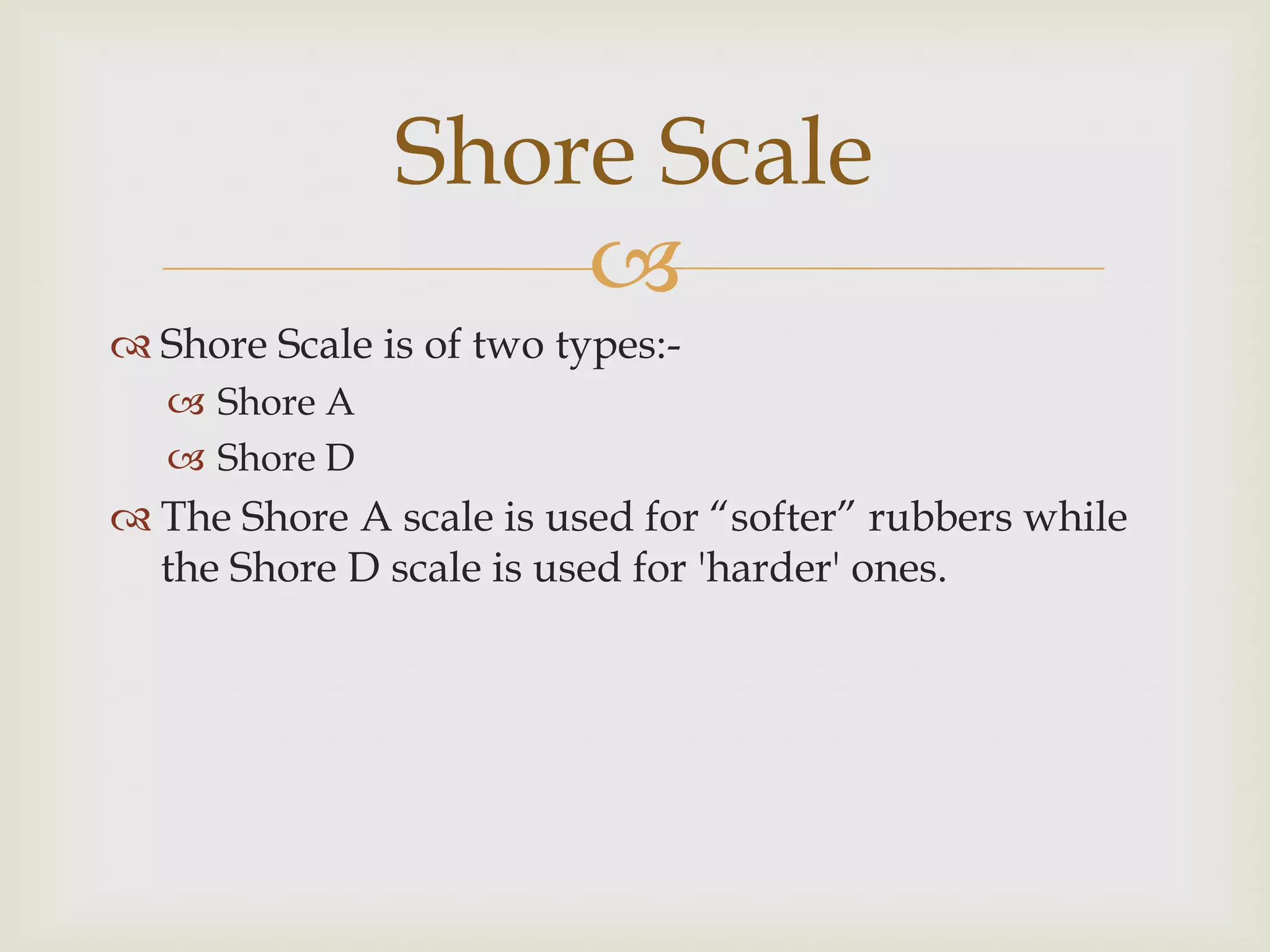 Shore Scale
                   
 Shore Scale is of two types:-
    Shore A
    Shore D
 The Shore A scale is used for “softer” rubbers while
  the Shore D scale is used for 'harder' ones.
 
