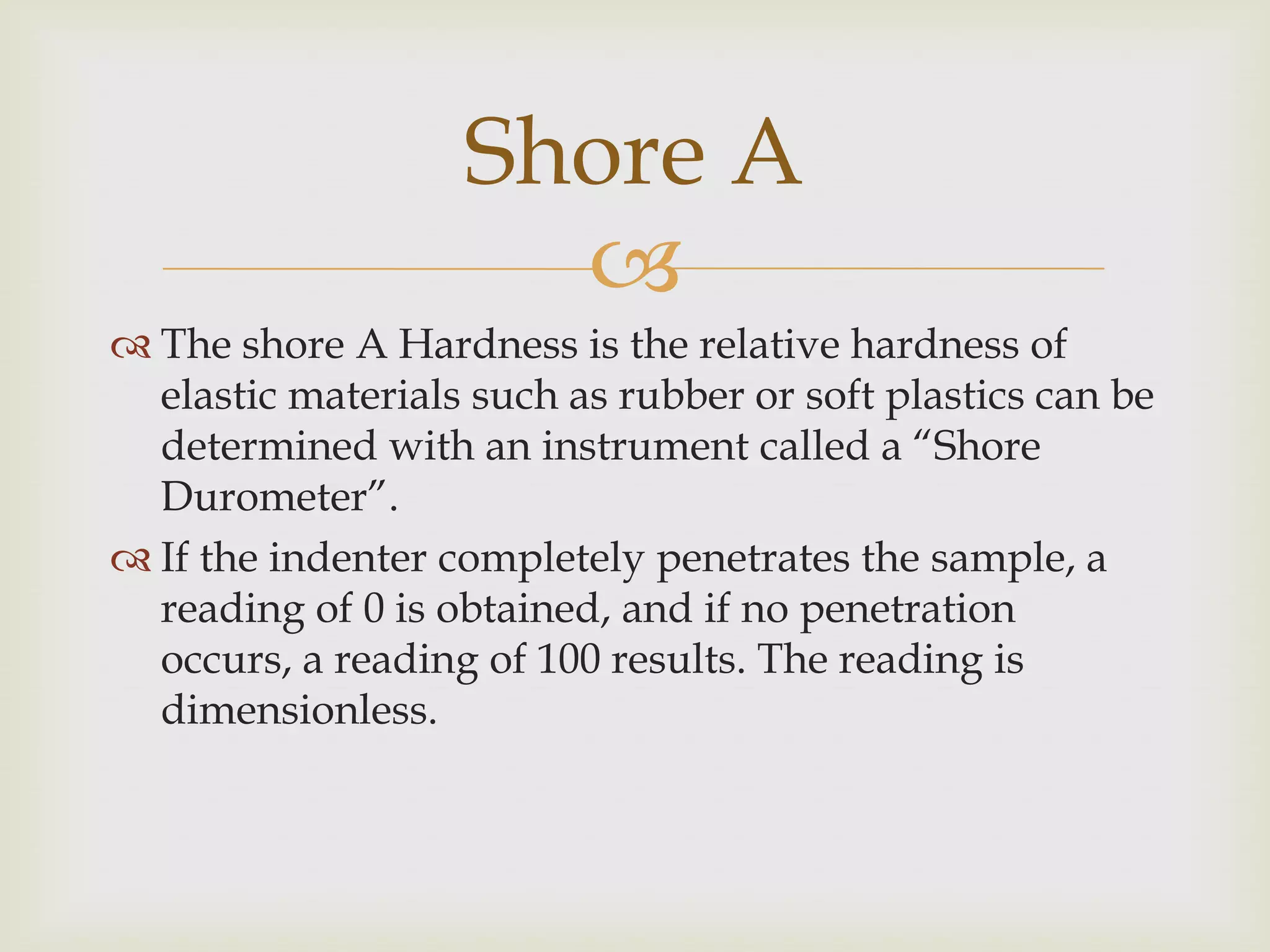 Shore A
                     
 The shore A Hardness is the relative hardness of
  elastic materials such as rubber or soft plastics can be
  determined with an instrument called a “Shore
  Durometer”.
 If the indenter completely penetrates the sample, a
  reading of 0 is obtained, and if no penetration
  occurs, a reading of 100 results. The reading is
  dimensionless.
 