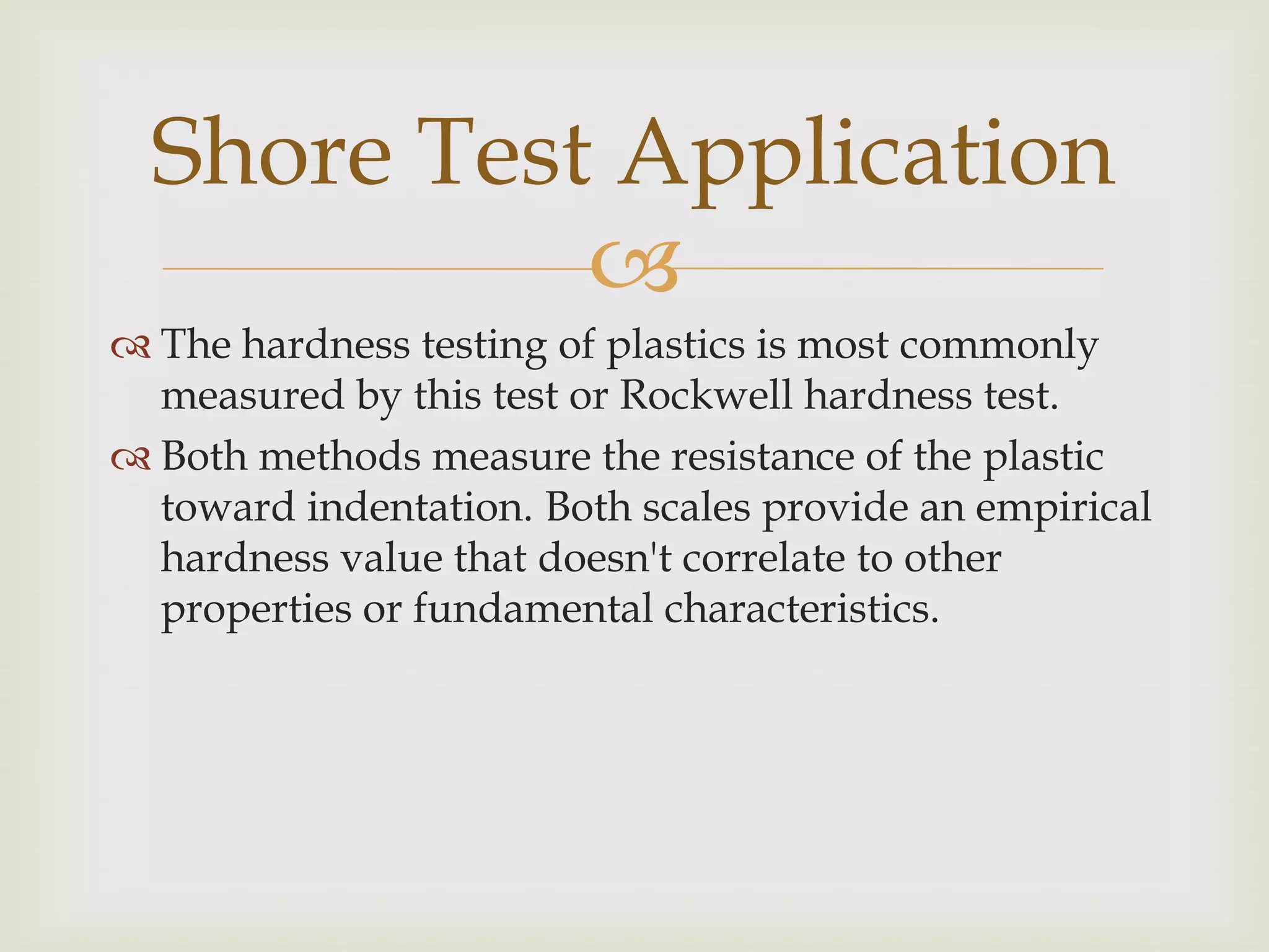 Shore Test Application
            
 The hardness testing of plastics is most commonly
  measured by this test or Rockwell hardness test.
 Both methods measure the resistance of the plastic
  toward indentation. Both scales provide an empirical
  hardness value that doesn't correlate to other
  properties or fundamental characteristics.
 