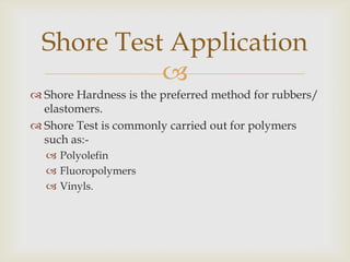 Shore Test Application
            
 Shore Hardness is the preferred method for rubbers/
  elastomers.
 Shore Test is commonly carried out for polymers
  such as:-
   Polyolefin
   Fluoropolymers
   Vinyls.
 