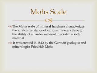 Mohs Scale
                  
 The Mohs scale of mineral hardness characterizes
  the scratch resistance of various minerals through
  the ability of a harder material to scratch a softer
  material.
 It was created in 1812 by the German geologist and
  mineralogist Friedrich Mohs
 