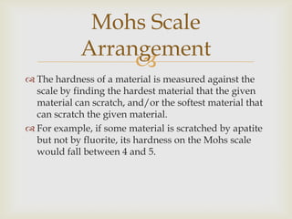 Mohs Scale
             Arrangement
                  
 The hardness of a material is measured against the
  scale by finding the hardest material that the given
  material can scratch, and/or the softest material that
  can scratch the given material.
 For example, if some material is scratched by apatite
  but not by fluorite, its hardness on the Mohs scale
  would fall between 4 and 5.
 