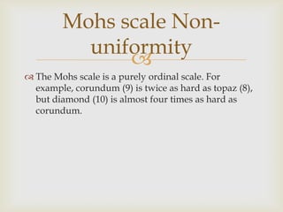 Mohs scale Non-
          uniformity
              
 The Mohs scale is a purely ordinal scale. For
  example, corundum (9) is twice as hard as topaz (8),
  but diamond (10) is almost four times as hard as
  corundum.
 