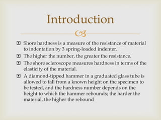 Introduction
                  
 Shore hardness is a measure of the resistance of material
  to indentation by 3 spring-loaded indenter.
 The higher the number, the greater the resistance.
 The shore scleroscope measures hardness in terms of the
  elasticity of the material.
 A diamond-tipped hammer in a graduated glass tube is
  allowed to fall from a known height on the specimen to
  be tested, and the hardness number depends on the
  height to which the hammer rebounds; the harder the
  material, the higher the rebound
 