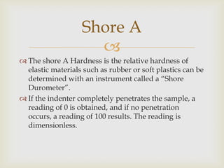 Shore A
                     
 The shore A Hardness is the relative hardness of
  elastic materials such as rubber or soft plastics can be
  determined with an instrument called a “Shore
  Durometer”.
 If the indenter completely penetrates the sample, a
  reading of 0 is obtained, and if no penetration
  occurs, a reading of 100 results. The reading is
  dimensionless.
 