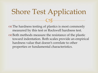Shore Test Application
            
 The hardness testing of plastics is most commonly
  measured by this test or Rockwell hardness test.
 Both methods measure the resistance of the plastic
  toward indentation. Both scales provide an empirical
  hardness value that doesn't correlate to other
  properties or fundamental characteristics.
 