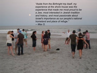 “ Aside from the Birthright trip itself, my experience at the shore house was the experience that made me most proud to be a Jew, most interested in Jewish tradition and history, and most passionate about Israel's importance as our people's national homeland and place of refuge.” -- Max S.  