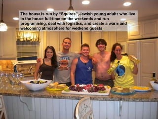 The house is run by “Squires”, Jewish young adults who live in the house full-time on the weekends and run programming, deal with logistics, and create a warm and welcoming atmosphere for weekend guests .  