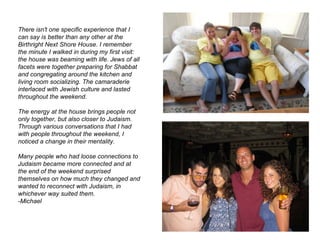 There isn't one specific experience that I can say is better than any other at the Birthright Next Shore House. I remember the minute I walked in during my first visit: the house was beaming with life. Jews of all facets were together preparing for Shabbat and congregating around the kitchen and living room socializing. The camaraderie interlaced with Jewish culture and lasted throughout the weekend.  The energy at the house brings people not only together, but also closer to Judaism. Through various conversations that I had with people throughout the weekend, I noticed a change in their mentality.  Many people who had loose connections to Judaism became more connected and at the end of the weekend surprised themselves on how much they changed and wanted to reconnect with Judaism, in whichever way suited them.   -Michael 