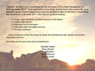 Together, we have run a shorehouse for two summers so far under the auspices of Birthright Israel NEXT. That organization is no longer functioning in our community, so a dedicated group of past leaders have met and decided to take on the task of reinventing the shorehouse in Summer 2011. We hope to continue hosting: A Friday night Kabbalat Shabbat service on the beach A Friday night dinner A Saturday lunch-and-learn A Saturday night Havdallah service A Sunday barbeque … and to continue to find new ways to infuse the shorehouse with Jewish connection, inspiration and fun. We thank you for your time and consideration. Danielle Selber Roey Wieser Ben Berliner Adam Brenner Daniel Verbit 