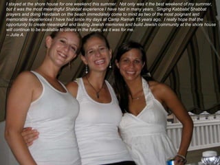 I stayed at the shore house for one weekend this summer.  Not only was it the best weekend of my summer, but it was the most meaningful Shabbat experience I have had in many years.  Singing Kabbalat Shabbat prayers and doing Havdalah on the beach immediately come to mind as two of the most poignant and memorable experiences I have had since my days at Camp Ramah 15 years ago.  I really hope that the opportunity to create meaningful and lasting Jewish memories and build Jewish community at the shore house will continue to be available to others in the future, as it was for me. -- Julie A.  