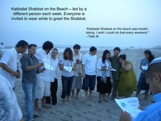 Kabbalat Shabbat on the Beach – led by a different person each week. Everyone is invited to wear white to greet the Shabbat. “ Kabbalat Shabbat on the beach was breath-taking. I wish I could do that every weekend.” --Talia M.  