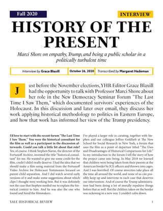 INTERVIEW
HISTORY OF THE
PRESENT
Marci Shore on empathy,Trump,and being a public scholar in a
politically turbulent time
Interview by Grace Blaxill Transcribed by Margaret Hedeman
October 26, 2020
I’d love to start with the recent forum "The Last Time
I Saw Them." You were the historical consultant for
the film as well as a participant in the discussion af-
terwards. Could you talk a little bit about that role?
Yes, of course. I think Stephen Naron, the director of the
Fortunoff Archive, invented the title “historical consul-
tant” for me. He wanted to give me some credit for the
film, credit I didn’t really deserve. I had the idea that we
should make a film using material from the Fortunoff
Video Archive for Holocaust Testimonies focused on
parent-child separation. And I did watch several early
versions of it and make some suggestions about which
clips I thought were working best. But it was definitely
not the case that Stephen needed me to explain the his-
torical context to him. And he was also the one who
found and hired the filmmakers.
I’ve played a larger role in curating, together with Ste-
phen and our colleague Jeffrey Goldfarb at The New
School for Social Research in New York, a forum that
uses the film as a point of departure titled “The Uses
and Disadvantages of Historical Comparisons for Life.”
In my introduction to the forum I tell the story of how
the project came into being. In May 2018 we learned
that children were being taken from their parents at the
American border by ICE officers and thrown into cages.
And I was horrified. Of course atrocities take place all
the time all around the world, and none of us can pos-
sibly keep up and intervene in each case that deserves
our intervention. And of course the Trump administra-
tion had been doing a lot of morally repulsive things
before that as well. But the children taken on the border
was sickening in a new way. I couldn’t calm down.
ust before the November elections,YHR Editor Grace Blaxill
had the opportunity to talk with Professor Marci Shore about
her role in the New Democracy Seminar Forum "The Last
Time I Saw Them," which documented survivors' experiences of the
Holocaust. In this discussion and later over email, they discuss her
work applying historical methodology to politics in Eastern Europe,
and how that work has informed her view of the Trump presidency.
J
1
YALE HISTORICAL REVIEW
Fall 2020
 