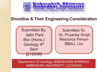 Shoreline & Their Engineering Consideration
Submitted By:
Jatin Pant
Bsc (Hons.)
Geology 4th
Sem
[212038]
Submitted To:
Dr. Priyanka Singh
Resource Person
BBAU, Lko
Department Of Geology, BABASAHEB BHIMRAO
AMBEDKAR UNIVERSITY LUCKNOW
 