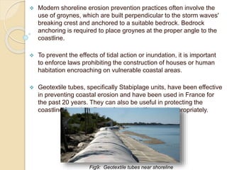  Modern shoreline erosion prevention practices often involve the
use of groynes, which are built perpendicular to the storm waves'
breaking crest and anchored to a suitable bedrock. Bedrock
anchoring is required to place groynes at the proper angle to the
coastline.
 To prevent the effects of tidal action or inundation, it is important
to enforce laws prohibiting the construction of houses or human
habitation encroaching on vulnerable coastal areas.
 Geotextile tubes, specifically Stabiplage units, have been effective
in preventing coastal erosion and have been used in France for
the past 20 years. They can also be useful in protecting the
coastline from the effects of tsunamis if located appropriately.
Fig9: Geotextile tubes near shoreline
 