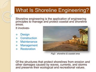 What Is Shoreline Engineering?
Shoreline engineering is the application of engineering
principles to manage and protect coastal and shoreline
areas.
It involves-
 Design
 Construction
 Maintenance
 Management
 Restoration
Of the structures that protect shorelines from erosion and
other damages caused by waves, currents, and storms
and preserve their ecological and recreational values.
Fig2: shoreline & coastal area
 