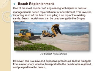  Beach Replenishment
One of the most popular soft engineering techniques of coastal
management is beach replenishment or nourishment. This involves
importing sand off the beach and piling it on top of the existing
sands. Beach nourishment can be used alongside the Groyne
structures.
However, this is a slow and expensive process as sand is dredged
from a near-shore location, transported to the beach to be restored,
and pumped into the beach.
Fig 6: Beach Replenishment
 