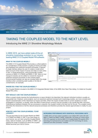 ©DHI
In MIKE 2016, we have added state-of-the-art
shoreline morphology evolution to our industry
leading MIKE 21/3 Coupled Model FM software.
WHAT IS THE COUPLED MODEL?
The MIKE 21/3 Coupled Model FM provides a unified platform
for consideration of fully dynamic coupling of waves and tides
plus feedback from sediment transport processes, if desired.
A single interface allows the user to create a model which
takes account of the impact of waves and tides on each other,
in two– or three-dimensions, using dynamically coupled
versions of MIKE 21/3 FMHD and MIKE 21 SW. Sand or mud
transport modules can be added to include the impact of
sediment transport processes on the overall system.
Environmental modules can also be included within the single
interface when considering water quality or the fate of
contaminants, for example.
WHERE DO I FIND THE COUPLED MODEL?
The Coupled Model is located in the MIKE 21/3 Integrated Models folder of the MIKE Zero New Files dialog. It is listed as Coupled
Model FM (.mfm).
WHY WOULD I USE THE COUPLED MODEL?
When a project simply requires the hydrodynamics or wave climate to be described, the relevant individual module is usually an
appropriate tool. However, some projects, such as nearshore sediment transport and morphology studies, are more complex and
require characterisation of the interactions of waves and tides. When the impact of water level or current variations on wave
propagation is important, or equally, when the effect of wave-driven currents must be included in the overall flow field, and when
instantaneous feedback between the two processes is required, the coupled model is the best tool for the job. The coupled model
describes the interactions of all the relevant physical processes and therefore provides the closest approximation to reality for your
project.
HOW DO I ADD THE COUPLED MODEL TO MY
LICENCE?
The pre-requisites for the Coupled Model are MIKE
21/3 FMHD and MIKE 21 SW. If you have these on
your licence, you can start using the Coupled Model
today. Add-on modules, such as MIKE 21 FMST, can
expand the range of projects for which the Coupled
Model becomes your tool of choice.
MIKE POWERED BY DHI: EMBEDDING KNOWLEDGE IN TECHNOLOGY
TAKING THE COUPLED MODEL TO THE NEXT LEVEL
Introducing the MIKE 21 Shoreline Morphology Module
INCREASING PERFORMANCE WITH GRAPHICAL PROCESSING UNITS
In MIKE 2016, we have made it possible to use multiple GPU cards with both
MIKE 21 FMHD and MIKE 3 FMHD. Additionally, we employ an unique hybrid
GPU-CPU approach so that the MIKE 21/3 Coupled Model FM supports GPU
technology for hydrodynamics and multiple core CPU technology for waves,
sediments and other processes / modules.
 