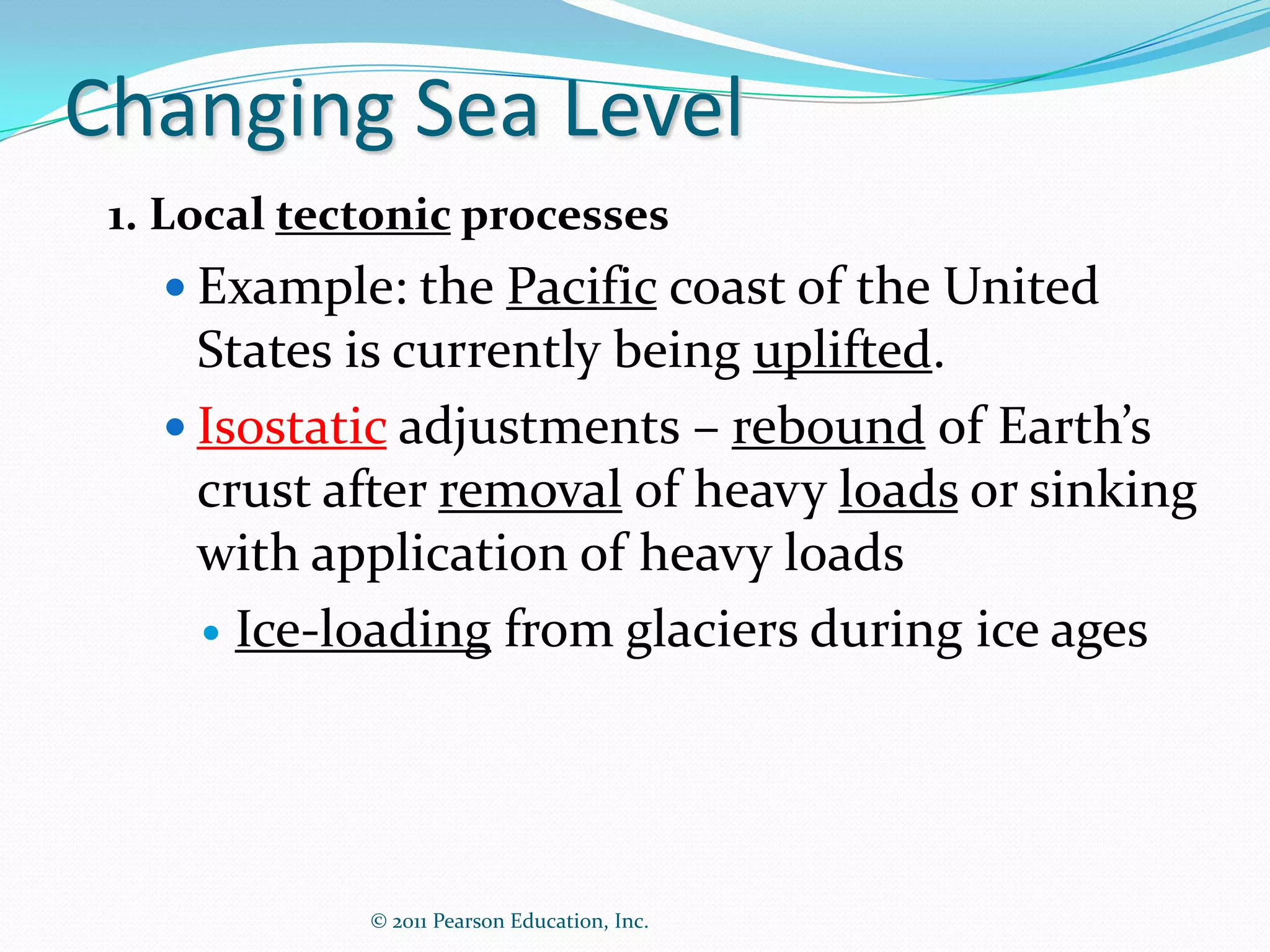 Changing Sea Level
 1. Local tectonic processes
    Example: the Pacific coast of the United
     States is currently being uplifted.
    Isostatic adjustments – rebound of Earth’s
     crust after removal of heavy loads or sinking
     with application of heavy loads
      Ice-loading from glaciers during ice ages




             © 2011 Pearson Education, Inc.
 