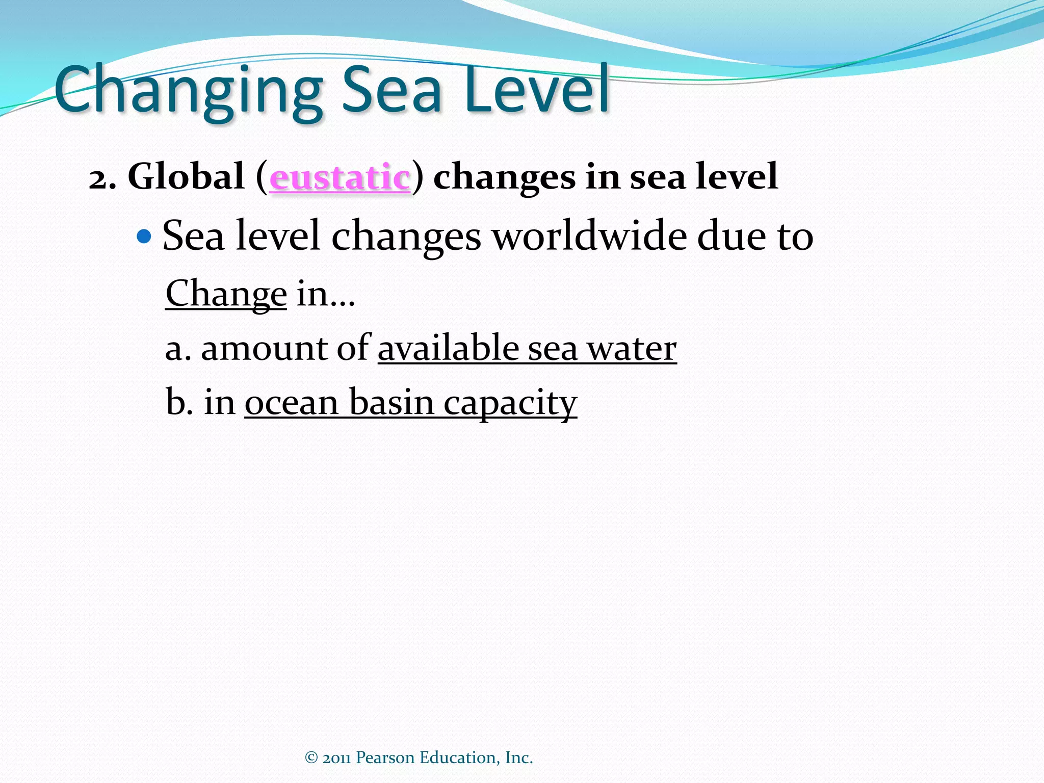 Changing Sea Level
 2. Global (eustatic) changes in sea level
    Sea level changes worldwide due to
     Change in…
     a. amount of available sea water
     b. in ocean basin capacity




             © 2011 Pearson Education, Inc.
 