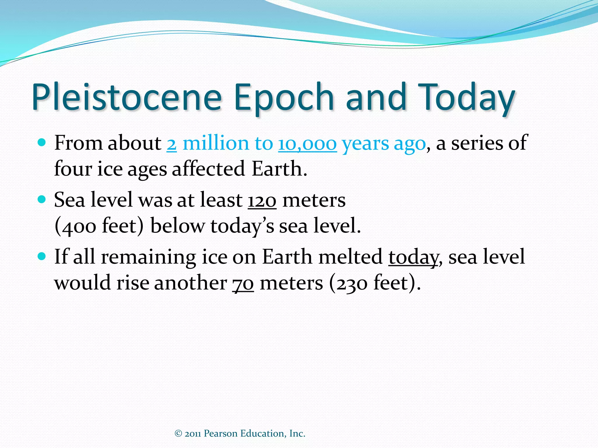 Pleistocene Epoch and Today
 From about 2 million to 10,000 years ago, a series of
  four ice ages affected Earth.
 Sea level was at least 120 meters
  (400 feet) below today’s sea level.
 If all remaining ice on Earth melted today, sea level
  would rise another 70 meters (230 feet).




               © 2011 Pearson Education, Inc.
 