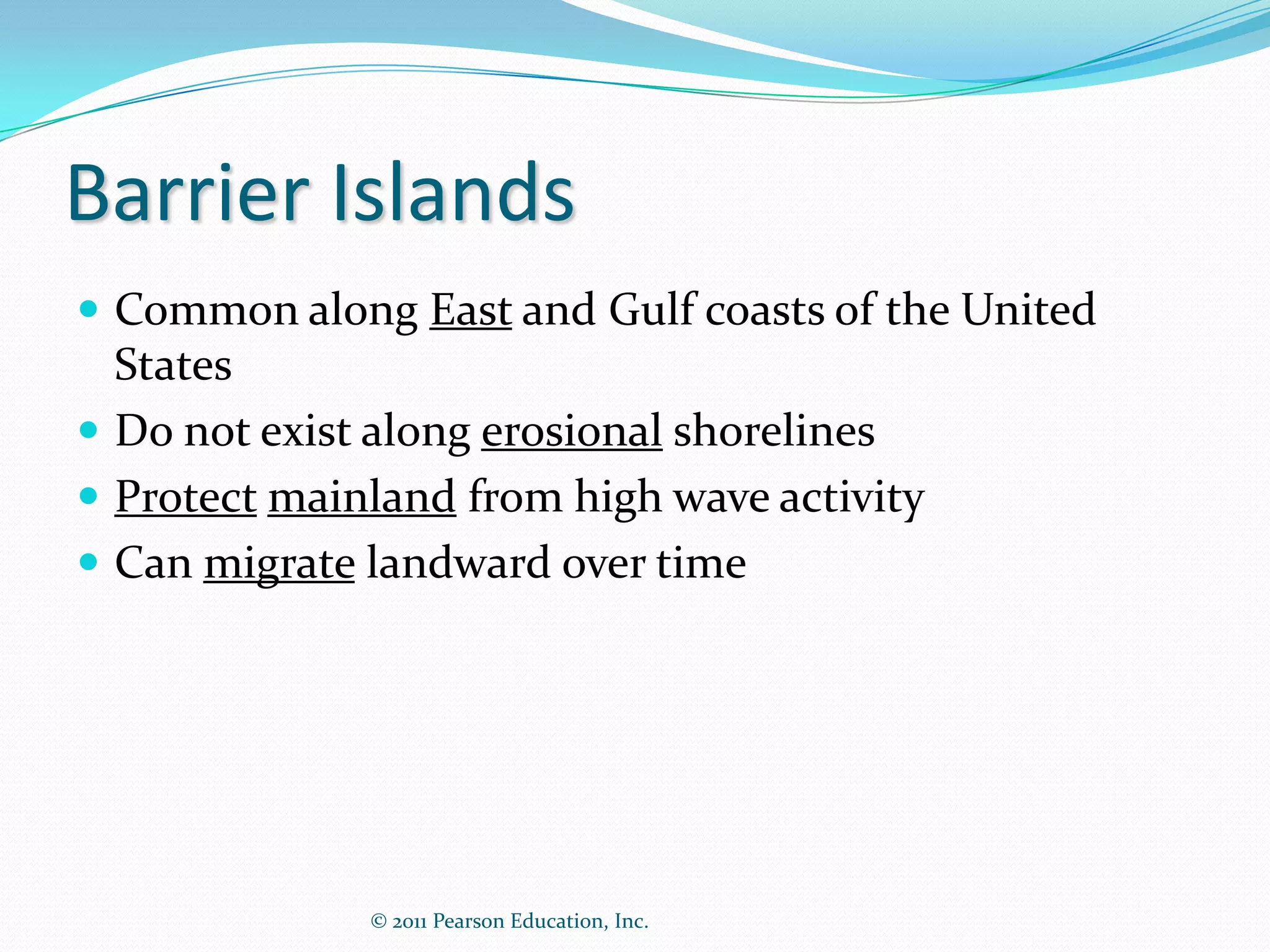 Barrier Islands
 Common along East and Gulf coasts of the United
  States
 Do not exist along erosional shorelines
 Protect mainland from high wave activity
 Can migrate landward over time




              © 2011 Pearson Education, Inc.
 