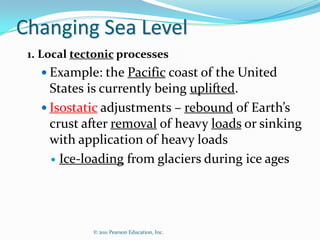 Changing Sea Level
 1. Local tectonic processes
    Example: the Pacific coast of the United
     States is currently being uplifted.
    Isostatic adjustments – rebound of Earth’s
     crust after removal of heavy loads or sinking
     with application of heavy loads
      Ice-loading from glaciers during ice ages




             © 2011 Pearson Education, Inc.
 