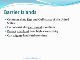 Barrier Islands
 Common along East and Gulf coasts of the United
  States
 Do not exist along erosional shorelines
 Protect mainland from high wave activity
 Can migrate landward over time




              © 2011 Pearson Education, Inc.
 