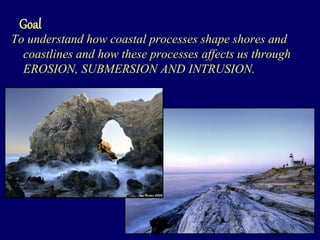 Goal
To understand how coastal processes shape shores and
coastlines and how these processes affects us through
EROSION, SUBMERSION AND INTRUSION.
 