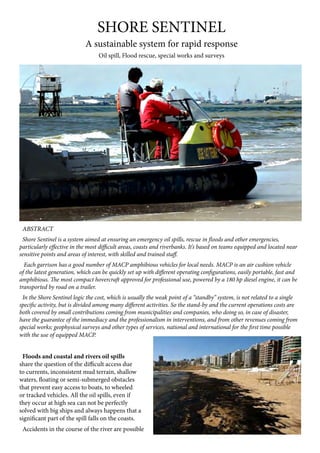 SHORE SENTINEL
A sustainable system for rapid response
Oil spill, Flood rescue, special works and surveys
ABSTRACT
Shore Sentinel is a system aimed at ensuring an emergency oil spills, rescue in floods and other emergencies,
particularly effective in the most difficult areas, coasts and riverbanks. It’s based on teams equipped and located near
sensitive points and areas of interest, with skilled and trained staff.
Each garrison has a good number of MACP amphibious vehicles for local needs. MACP is an air cushion vehicle
of the latest generation, which can be quickly set up with different operating configurations, easily portable, fast and
amphibious. The most compact hovercraft approved for professional use, powered by a 180 hp diesel engine, it can be
transported by road on a trailer.
In the Shore Sentinel logic the cost, which is usually the weak point of a “standby” system, is not related to a single
specific activity, but is divided among many different activities. So the stand-by and the current operations costs are
both covered by small contributions coming from municipalities and companies, who doing so, in case of disaster,
have the guarantee of the immediacy and the professionalism in interventions, and from other revenues coming from
special works; geophysical surveys and other types of services, national and international for the first time possible
with the use of equipped MACP.
Floods and coastal and rivers oil spills
share the question of the difficult access due
to currents, inconsistent mud terrain, shallow
waters, floating or semi-submerged obstacles
that prevent easy access to boats, to wheeled
or tracked vehicles. All the oil spills, even if
they occur at high sea can not be perfectly
solved with big ships and always happens that a
significant part of the spill falls on the coasts.
Accidents in the course of the river are possible
 
