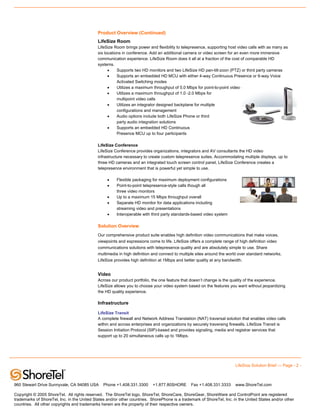 Product Overview (Continued)
                                             LifeSize Room
                                             LifeSize Room brings power and flexibility to telepresence, supporting host video calls with as many as
                                             six locations in conference. Add an additional camera or video screen for an even more immersive
                                             communication experience. LifeSize Room does it all at a fraction of the cost of comparable HD
                                             systems.
                                                   •    Supports two HD monitors and two LifeSize HD pan-tilt-zoon (PTZ) or third party cameras
                                                   •    Supports an embedded HD MCU with either 4-way Continuous Presence or 6-way Voice
                                                        Activated Switching modes
                                                   •    Utilizes a maximum throughput of 5.0 Mbps for point-to-point video calls
                                                   •    Utilizes a maximum throughput of 1.0 -2.0 Mbps for
                                                        multipoint video calls
                                                   •    Utilizes an integrator designed backplane for multiple
                                                        configurations and management
                                                   •    Audio options include both LifeSize Phone or third
                                                        party audio integration solutions
                                                   •    Supports an embedded HD Continuous
                                                        Presence MCU up to four participants

                                             LifeSize Conference
                                             LifeSize Conference provides organizations, integrators and AV consultants the HD video
                                             infrastructure necessary to create custom telepresence suites. Accommodating multiple displays, up to
                                             three HD cameras and an integrated touch screen control panel, LifeSize Conference creates a
                                             telepresence environment that is powerful yet simple to use.

                                                  •    Flexible packaging for maximum deployment configurations
                                                  •    Point-to-point telepresence-style calls though all
                                                       three video monitors
                                                  •    Up to a maximum 15 Mbps throughput overall
                                                  •    Separate HD monitor for data applications including
                                                       streaming video and presentations
                                                  •    Interoperable with third party standards-based video system

                                             Solution Overview
                                             Our comprehensive product suite enables high definition video communications that make voices,
                                             viewpoints and expressions come to life. LifeSize offers a complete range of high definition video
                                             communications solutions with telepresence quality and are absolutely simple to use. Share
                                             multimedia in high definition and connect to multiple sites around the world over standard networks.
                                             LifeSize provides high definition at 1Mbps and better quality at any bandwidth.


                                             Video
                                             Across our product portfolio, the one feature that doesn’t change is the quality of the experience.
                                             LifeSize allows you to choose your video system based on the features you want without jeopardizing
                                             the HD quality experience.

                                             Infrastructure

                                             LifeSize Transit
                                             A complete firewall and Network Address Translation (NAT) traversal solution that enables video calls
                                             within and across enterprises and organizations by securely traversing firewalls. LifeSize Transit is
                                             Session Initiation Protocol (SIP)-based and provides signaling, media and registrar services that
                                             support up to 20 simultaneous calls up to 1Mbps.




                                                                                                                        LifeSize Solution Brief — Page - 2 -



960 Stewart Drive Sunnyvale, CA 94085 USA       Phone +1.408.331.3300      +1.877.80SHORE       Fax +1.408.331.3333     www.ShoreTel.com

Copyright © 2005 ShoreTel. All rights reserved. The ShoreTel logo, ShoreTel, ShoreCare, ShoreGear, ShoreWare and ControlPoint are registered
trademarks of ShoreTel, Inc. in the United States and/or other countries. ShorePhone is a trademark of ShoreTel, Inc. in the United States and/or other
countries. All other copyrights and trademarks herein are the property of their respective owners.
 