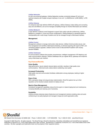 LifeSize Networker
                                          An all-in-one enhanced gateway, LifeSize Networker provides connectivity between IP and circuit
                                          switched networks with multiple compact interfaces in one unit: 1x LAN/Ethernet, 4x BRI (ISDN), 1x PRI
                                          (ISDN).

                                          LifeSize Gateway
                                          An enterprise-class high definition ISDN-to-IP gateway, LifeSize Gateway makes dialing and connecting
                                          easy and cost-effective, and can be managed completely through an intuitive Web-based user interface.

                                          LifeSize Multipoint
                                          A high definition multipoint control designed to support high quality multi-site conferencing, LifeSize
                                          Multipoint is available in 12-port and 24-port configurations. LifeSize Multipoint is standards-based for
                                          interoperability with a wide range of systems and can be managed through a Web-based interface.

                                          Management

                                          LifeSize Control
                                          Management software to manage multi-vendor video devices, LifeSize Control provides secure, real-
                                          time management and workflow, Web-based scheduling, on-demand reporting with export to PDF, and
                                          centralized software upgrades. LifeSize Control is built on Microsoft.NET® platform with industry
                                          standard RDBMS.

                                          LifeSize Gatekeeper
                                          IP communications software that provides comprehensive, intelligent management of IP telephony and
                                          video communications networks, LifeSize Gatekeeper lets you register MCUs, gateways and endpoints
                                          using a Web-based user interface.

                                          Key Features/Benefits
                                          Voice Quality
                                          High-performance, secure network reduces latency and jitter, resulting in high-quality voice
                                          communications. Wide band audio codecs deliver outstanding voice quality.

                                          Increased Productivity
                                          High-quality, low-cost communication facilitates collaboration among employees, leading to higher
                                          productivity.

                                          Ease of Use
                                          With a perceptive design and plug-and-play implementation, ShoreTel systems live up to their
                                          reputation as the industry's easiest solutions to deploy and use.

                                          Best-in-Class Management
                                          Centralized management capabilities reduce the time spent on network deployment and maintenance,
                                          increasing flexibility and reducing cost of ownership.

                                          Scalability
                                          LifeSize provides enterprise-ready infrastructure and management solutions enabling video and audio
                                          conferencing to be easily deployed and managed in large and small organizations alike.




                                                                                                                         LifeSize Solution Brief — Page - 3 -



960 Stewart Drive Sunnyvale, CA 94085 USA       Phone +1.408.331.3300      +1.877.80SHORE       Fax +1.408.331.3333      www.ShoreTel.com

Copyright © 2005 ShoreTel. All rights reserved. The ShoreTel logo, ShoreTel, ShoreCare, ShoreGear, ShoreWare and ControlPoint are registered
trademarks of ShoreTel, Inc. in the United States and/or other countries. ShorePhone is a trademark of ShoreTel, Inc. in the United States and/or other
countries. All other copyrights and trademarks herein are the property of their respective owners.
 
