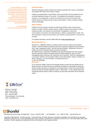 “As we evaluated a number of           Customer Value
      videoconferencing options, quality
                                                  ShoreTel IP telephony solution infrastructure provides businesses with a secure, cost-effective,
     and investment protection were key
                                                  and scalable VoIP solution that is easy to manage.
      considerations for determining the
      right solution. We have been very           LifeSize is the global leader in high definition video communication and has created the most
             pleased with our decision to         true-to-life telepresence system in the world. It is affordable and accessible for everyone,
       implement LifeSize high definition         anywhere, in any organization, to improve the productivity of your work and quality of life.
        video communications due to the           LifeSize delivers the ultimate promise of video communications: life-like, immersive, reliable,
    quality of the transmissions and cost
                                                  useful and affordable.
                    savings opportunities.”
                                                  About LifeSize
                   — John Santisteyan
                                                  LifeSize is the first company to develop and deliver high definition video communications
      CEO, Salud Family Health Centers
                                                  products. Founded in 2003 by industry veterans, LifeSize’s award-winning solutions combine
                                                  exceptional quality, user simplicity and administrator manageability to make video
                                                  communications a productive, true-to-life experience. LifeSize is headquartered in Austin, Tex.,
                                                  with subsidiaries in Europe and Asia Pacific, and a network of channel partners in more than 30
                                                  countries.

                                                  For additional information visit the LifeSize Web site at http://www.lifesize.com.

                                                  About ShoreTel, Inc.
                                                  ShoreTel, Inc., (NASDAQ: SHOR) is a leading provider of Pure IP Unified Communications
                                                  solutions. ShoreTel enables companies of any size to seamlessly integrate all communications –
                                                  voice, video, messaging and data – with their business processes. Independent of device or
                                                  location, ShoreTel's distributed software architecture eliminates
                                                  the traditional costs, complexity and reliability issues typically associated with other solutions.
                                                  ShoreTel continues to deliver the highest levels of customer satisfaction, ease of use and
                                                  manageability while driving down the overall total cost of ownership. ShoreTel is headquartered
                                                  in Sunnyvale, California, and has regional offices in the United Kingdom, Sydney, Australia, and
                                                  Munich, Germany. For more information, visit www.ShoreTel.com
                                                  or call 1.877.80SHORE.
                                                  Disclaimer
                                                  To be “ShoreTel Certified” means that Technology Partner's product will inter-operate with the
                                                  ShoreTel system, but ShoreTel does not certify that the features or functionality of Technology
                                                  Partner's product will perform as specified by Technology Partner nor that Technology Partner's
                                                  product will meet your specific application needs or requirements. To inter-operate means that
                                                  Technology Partner's product is able to exchange, use and share information with the ShoreTel
                                                  system.




  901 South MoPac Expressway

  Building 3, Suite 300
  Austin, Texas 78746
  Main: (512) 347-9300
  Fax: (512) 347-9301
  Technical Support: (512) 623-426
  Web: www.lifesize.com




                                                                                                                          LifeSize Solution Brief — Page - 4 -



960 Stewart Drive Sunnyvale, CA 94085 USA       Phone +1.408.331.3300      +1.877.80SHORE        Fax +1.408.331.3333      www.ShoreTel.com

Copyright © 2005 ShoreTel. All rights reserved. The ShoreTel logo, ShoreTel, ShoreCare, ShoreGear, ShoreWare and ControlPoint are registered
trademarks of ShoreTel, Inc. in the United States and/or other countries. ShorePhone is a trademark of ShoreTel, Inc. in the United States and/or other
countries. All other copyrights and trademarks herein are the property of their respective owners.
 