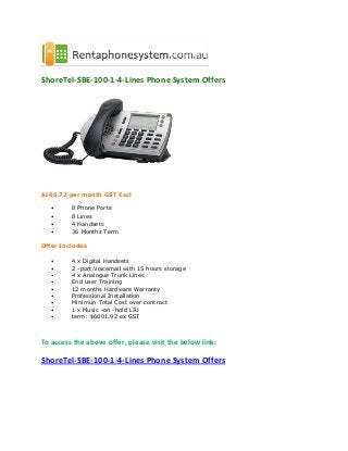 ShoreTel-SBE-100-1-4-Lines Phone System Offers
$166.72 per month GST Excl
• 8 Phone Ports
• 8 Lines
• 4 Handsets
• 36 Months Term
Offer Includes
• 4 x Digital Handsets
• 2 -port Voicemail with 15 hours storage
• 4 x Analogue Trunk Lines
• End user Training
• 12 months Hardware Warranty
• Professional Installation
• Minirnun Total Cost over contract
• 1 x Music -on -hold LIU
• term: $6001.92 ex GST
To access the above offer, please visit the below link:
ShoreTel-SBE-100-1-4-Lines Phone System Offers
 