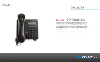 ShoreTel 110 IP Telephone
The single-line IP 110 is a cost-effective telephone ideal for
open busy areas. This IP 110 has six feature keys for com-
mon operations, a one-line caller ID display, date and time,
and a speaker for one way intercom. Similar to other Shore-
Phone telephones, the IP 110 features an integrated Ether-
net switch.
Description
 