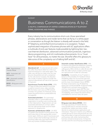 GLOSSARY



                         Business Communications A to Z
                         A Helpful Compendium Of Unified Communications & IP Telephony
                         Terms, Acronyms And Phrases



                         Every industry has its communications short-cuts: those specialized
                         phrases, abbreviations and insider terms that can fly by in a white paper
                         or conversation as though the listener is already well-versed in the field.
                         IP Telephony and Unified Communications is no exception. Today’s
                         sophisticated integration of business phones with UC applications offers
                         a multitude of end-user features made possible by lightning-fast, low-
                         cost Internet distribution, advanced communications protocols, ingenious
                         device programming, and rich multimedia enhancements. It is a “must
                         have” for all businesses, no matter the size. ShoreTel offers this glossary to
                         take some of the complexity out of talking VoIP and UC.

                                                A                         Automatic number identification (ANI) – ANI
                                                                          is a feature that allows the telephone company
                                                                          to capture the billing phone number of the
ATM – Asynchronous       Abandoned call – An abandoned call is when
                                                                          calling party. ANI is similar to caller ID, but with
Transfer Mode            the caller disconnects while he or she is on
                                                                          ANI, the caller’s phone number and line type
                         hold and waiting for a call center agent. The
                                                                          are captured even if caller ID is blocked.
ACD – Automatic call     caller may call back at a later time, but may
distribution             become dissatisfied and call a competitor.       Availability – Availability of any IT system is
                         As the call volume increases, the abandon        based on the probably of a hardware failure.
ANI – Automatic number   rate usually increases. Experts consider the     Availability takes into account the type and
identification           optimum abandoned call rate to be 3 percent      number of hardware components in a system
                         to 5 percent.                                    and the mean time between failure (MTBF)
BYOD – Bring-your-own-                                                    for these components. If an IP telephony
device                   Asynchronous Transfer Mode (ATM) – ATM
                                                                          switch has a predicted MTBF of approximately
                         is a type of wide-area network circuit that
                                                                          135,600 hours, and each failure requires
                         is used to transmit voice, video and data.
                                                                          one hour mean time to repair (MTTR), then
                         All information sent over an ATM network
                                                                          availability is 99.9993%. This achieves five-nines
                         is broken into packets of a fixed size, which
                                                                          of availability, and it means the switch will be
                         means the performance is predictable and
                                                                          unavailable for one hour every ten years.
                         manageable.
                         Automated attendant – An automated
                         attendant offers a customizable way for an                                B
                         organization to quickly route incoming calls
                         to their destinations. Organizations can use     Bring-your-own-device (BYOD) – With
                         automated attendants to connect callers          the huge popularity of mobile devices,
                         with the right parties faster and hire fewer     many people want to use their personal
                         operators or receptionists.                      smartphones, tablets and other mobile
                         Automatic call distribution (ACD) – An ACD       devices to access business applications and
                         is a system that receives incoming phone calls   information. They won’t need to carry different
                         and routes them to the appropriate contact       mobile devices for work and personal use, and
                         center agent. ACDs are used in businesses and    they will be able to make and receive personal
                         contact centers that handle large volumes of     and business calls, while maintaining their
                         incoming callers who may require assistance      business and personal personas. Companies
                         from any number of different people.             can also save the cost of buying smartphones

                                                                                                                                 1
 