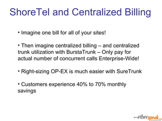 Imagine one bill for all of your sites! Then imagine centralized billing – and centralized trunk utilization with BurstaTrunk – Only pay for actual number of concurrent calls Enterprise-Wide! Right-sizing OP-EX is much easier with SureTrunk Customers experience 40% to 70% monthly savings ShoreTel and Centralized Billing 