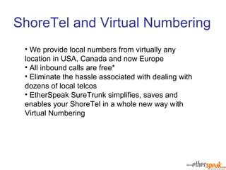 We provide local numbers from virtually any location in USA, Canada and now Europe All inbound calls are free* Eliminate the hassle associated with dealing with dozens of local telcos EtherSpeak SureTrunk simplifies, saves and enables your ShoreTel in a whole new way with Virtual Numbering ShoreTel and Virtual Numbering 