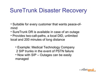 Suitable for every customer that wants peace-of-mind SureTrunk DR is available in case of an outage Provides two-call-paths, a local DID, unlimited local and 200 minutes of long distance Example: Medical Technology Company 2 SIP trunks in the event of PSTN failure Now with SIP – Outages can be easily managed SureTrunk Disaster Recovery 