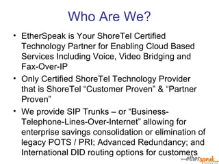 Who Are We? EtherSpeak is Your ShoreTel Certified Technology Partner for Enabling Cloud Based Services Including Voice, Video Bridging and Fax-Over-IP Only Certified ShoreTel Technology Provider that is ShoreTel “Customer Proven” & “Partner Proven” We provide SIP Trunks – or “Business-Telephone-Lines-Over-Internet” allowing for enterprise savings consolidation or elimination of legacy POTS / PRI; Advanced Redundancy; and International DID routing options for customers 