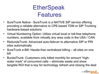 EtherSpeak  Features SureTrunk Native - SureTrunk is a NATIVE SIP service offering providing a reliable alternative to CPE-based TDM or SIP Trunking hardware-based solutions Virtual Numbering Option: Utilize virtual local or toll-free telephone numbers, available from virtually any area code in the USA / CAN RedundaTrunk: Advanced auto-failover to alternative SIP or PRI sites automatically SureTrunk e-Bill: Hassle-free centralized billing – all sites on one bill BurstaTrunk: Customers only billed monthly for amount “high-water mark” of concurrent calls – eliminate waste and show tangible ROI that is key for technology refresh and closing the deal 