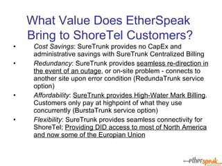 What Value Does EtherSpeak  Bring to ShoreTel Customers? Cost Savings : SureTrunk provides no CapEx and administrative savings with SureTrunk Centralized Billing Redundancy : SureTrunk provides  seamless re-direction in the event of an outage , or on-site problem - connects to another site upon error condition (RedundaTrunk service option) Affordability :  SureTrunk provides High-Water Mark Billing . Customers only pay at highpoint of what they use concurrently (BurstaTrunk service option) Flexibility : SureTrunk provides seamless connectivity for ShoreTel;  Providing DID access to most of North America and now some of the Europian Union 