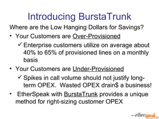 Introducing BurstaTrunk Where are the Low Hanging Dollars for Savings? Your Customers are  Over-Provisioned Enterprise customers utilize on average about 40% to 65% of provisioned lines on a monthly basis Your Customers are  Under-Provisioned Spikes in call volume should not justify long-term OPEX.  Wasted OPEX drain$ a business! EtherSpeak with  BurstaTrunk  provides a unique method for right-sizing customer OPEX 