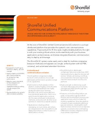 SOLUTION BRIEF




                                 ShoreTel Unified
                                 Communications Platform
                                 Unique architecture distributes intelligence throughout the system
                                 and offers modular scalability




                                 At the core of ShoreTel’s Unified Communications (UC) solution is a unique
                                 distributed platform that provides the system’s core communications
                                 capabilities. Purpose-built for IP, this open, highly reliable platform, fits right
                                 in with your existing infrastructure, works seamlessly with your business
                                 applications and processes, and makes integrated business communication
                                 easy to deploy and manage.

                                 The ShoreTel UC system scales easily and is ideal for multisite companies
                                 because it behaves and appears as a single, unified system with full PBX,
	Benefits
                                 voicemail, and automated attendant functions.
• Designed for the IP age to
  be easy to deploy, use and
  manage
                                 A distributed                                  •	ShoreTel’s built-in distributed
                                 communications solution                          workgroups feature provides basic ACD
•	Highly reliable with 99.999%                                                    functionality that is ideal for informal call
  (five-nines) availability      The UC platform integrates multiple              centers. Simple call routing, overflows,
  for enterprise-class                                                            announcements, historical reports and
                                 facets of communications into a single
  performance
                                 distributed architecture to provide a range      real time alerts are built into the core
•	Based on open standards        of rich capabilities.                            platform.
  to fully integrate rich
  communications                 •	Call Control is the foundation of the        •	Audio and web conferencing as well
  capabilities while providing     platform and the flagship of the ShoreTel      as Instant Messaging are services fully
  a single image of the            architecture. Embedded in the highly           managed and deployed through the
  system                           reliable ShoreTel Voice Switches,              ShoreTel UC System.
•	Flexible platform for growth     ShoreTel’s call control is provided as a
  offers modular scalability       true distributed application. Each voice     •	Features on the ShoreTel platform are
                                   switch hosts the application, services         easily accessed through ShoreTel IP
                                   all of its associated users and network        Phones and the ShoreTel Communicator
                                   interfaces, and works with all other voice     application suite, which includes full
                                   switches to create the complete solution.      mobility capabilities. Since the platform
                                                                                  is based on open standards, additional
                                 •	Applications including unified                 popular solutions, including Microsoft
                                   messaging, account codes, and others,          Outlook email, interactive voice response
                                   are integrated into the core platform and      systems, voicemail-to-text and leading
                                   deployed at either a central location or       CRM solutions easily integrate to meet
                                   distributed to all sites.                      any business requirement.
 