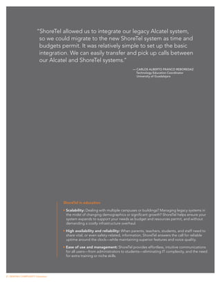 “ShoreTel allowed us to integrate our legacy Alcatel system,
                         so we could migrate to the new ShoreTel system as time and
                         budgets permit. It was relatively simple to set up the basic
                         integration. We can easily transfer and pick up calls between
                         our Alcatel and ShoreTel systems.”
                                                                                — Carlos Alberto Franco Reboredaz
                                                                                  Technology Education Coordinator
                                                                                  University of Guadalajara




                                    ShoreTel in education

                                    •	Scalability: Dealing with multiple campuses or buildings? Managing legacy systems in
                                      the midst of changing demographics or significant growth? ShoreTel helps ensure your
                                      system expands to support your needs as budget and resources permit, and without
                                      demanding a costly infrastructure overhaul.

                                    •	High availability and reliability: When parents, teachers, students, and staff need to
                                      share vital, or even safety-related, information, ShoreTel answers the call for reliable
                                      uptime around the clock—while maintaining superior features and voice quality.

                                    •	Ease of use and management: ShoreTel provides effortless, intuitive communications
                                      for all users—from administrators to students—eliminating IT complexity, and the need
                                      for extra training or niche skills.




2 | BEATING COMPLEXITY: Education
 