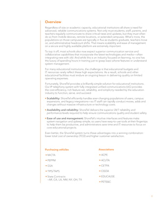 Overview
Regardless of size or academic capacity, educational institutions all share a need for
advanced, reliable communications systems. Not only must students, staff, parents, and
teachers regularly communicate to share critical news and updates, but they must often
do so from mobile devices, remote locations, or extended campuses. What’s more, the
populations on those campuses are typically in flux as students graduate, teachers move
on, and administrative headcount shifts. That means scalability and ease of management
on a secure and highly available platform are extremely important.

To top it off, most schools also now expect superior communication service and
collaborative capabilities that incorporate the latest technologies and media—often
integrating new with old. And while this is an industry focused on learning, no one has
the luxury of spending hours in training just to grasp basic phone features or understand
system management.

For many educational institutions, the challenge is that educational budgets and
IT resources rarely reflect these high expectations. As a result, schools and other
educational facilities must endure an ongoing lesson in delivering quality on limited
operating expenses.

Fortunately, ShoreTel provides a brilliantly simple solution for educational institutions.
Our IP telephony system with fully integrated unified communications (UC) provides
the cost-efficiency, rich feature set, reliability, and simplicity needed by the education
industry to function, serve, and succeed:

•	Scalability: ShoreTel efficiently handles ever-changing populations of users, campus
  expansions, and legacy integrations—so IT staff can rapidly conduct moves, adds and
  changes without massive infrastructure or technology costs.

•	Availability and reliability: ShoreTel delivers the superior 24/7 reliability and
  performance levels required to help ensure communications quality and student safety.

•	Ease of use and management: ShoreTel’s intuitive interfaces and features make
  system navigation and upkeep simple, so users have easy-to-use tools at their fingertips
  to help them be productive, and administrators save time and IT resources to focus on
  core educational projects.

Even better, the ShoreTel system turns these advantages into a winning combination:
lower total cost of ownership (TCO) and higher customer satisfaction.




Purchasing vehicles                             Associations

• MiCTA                                          •	ACPE

• PEPPM                                          •	ACUTA

• GSA                                            •	CETPA

• TIPS/TAPS                                      •	CISOA

• State Contracts                                •	EDUCAUSE
  –AR, CA, LA, NM, NY, OH, TX
                                                 •	PETE&C




                                                                                             3
 