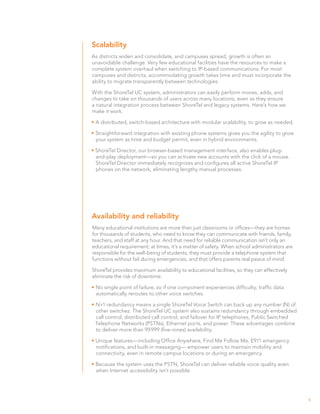 Scalability
As districts widen and consolidate, and campuses spread, growth is often an
unavoidable challenge. Very few educational facilities have the resources to make a
complete system overhaul when switching to IP-based communications. For most
campuses and districts, accommodating growth takes time and must incorporate the
ability to migrate transparently between technologies.

With the ShoreTel UC system, administrators can easily perform moves, adds, and
changes to take on thousands of users across many locations, even as they ensure
a natural integration process between ShoreTel and legacy systems. Here’s how we
make it work:

•	A distributed, switch-based architecture with modular scalability, to grow as needed.

•	Straightforward integration with existing phone systems gives you the agility to grow
  your system as time and budget permit, even in hybrid environments.

• ShoreTel Director, our browser-based management interface, also enables plug-
  and-play deployment—so you can activate new accounts with the click of a mouse.
  ShoreTel Director immediately recognizes and configures all active ShoreTel IP
  phones on the network, eliminating lengthy manual processes.




Availability and reliability
Many educational institutions are more than just classrooms or offices—they are homes
for thousands of students, who need to know they can communicate with friends, family,
teachers, and staff at any hour. And that need for reliable communication isn’t only an
educational requirement; at times, it’s a matter of safety. When school administrators are
responsible for the well-being of students, they must provide a telephone system that
functions without fail during emergencies, and that offers parents real peace of mind.

ShoreTel provides maximum availability to educational facilities, so they can effectively
eliminate the risk of downtime:

•	No single point of failure, so if one component experiences difficulty, traffic data
  automatically reroutes to other voice switches.

•	N+1 redundancy means a single ShoreTel Voice Switch can back up any number (N) of
  other switches. The ShoreTel UC system also sustains redundancy through embedded
  call control, distributed call control, and failover for IP telephones, Public Switched
  Telephone Networks (PSTNs), Ethernet ports, and power. These advantages combine
  to deliver more than 99.999 (five-nines) availability.

• Unique features—including Office Anywhere, Find Me Follow Me, E911 emergency
  notifications, and built-in messaging— empower users to maintain mobility and
  connectivity, even in remote campus locations or during an emergency.

• Because the system uses the PSTN, ShoreTel can deliver reliable voice quality even
  when Internet accessibility isn’t possible.




                                                                                             5
 