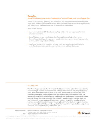 Benefits
                                                      ShoreTel reduces phone system “expenditures” through lower total cost of ownership

                                                      Thanks to its scalability, reliability, and ease of use and management, the ShoreTel system
                                                      often helps educational facilities attain full return on investment (ROI) in under a year’s time,
                                                      and offers one of the lowest total cost of ownership in the industry.

                                                      Here are the reasons:

                                                      •	Superior reliability and N+1 redundancy help cut the risk and expense of system
                                                        failures or downtime.

                                                      •	ShoreTel’s easy-to-use interfaces and unified applications help callers serve
                                                        themselves and get quick responses—so administrators can minimize helpdesk calls
                                                        and focus on more productive tasks.

                                                      •	Newfound productivity translates to lower costs and greater savings, thanks to
                                                        centralized system access and more intuitive moves, adds, and changes.




                                                      About ShoreTel

                                                      ShoreTel is the provider of brilliantly simple Unified Communication (UC) solutions based on its
                                                      award-winning IP business phone system. We offer organizations of all sizes integrated, voice,
                                                      video, data, and mobile communications on an open, distributed IP architecture that helps
                                                      significantly reduce the complexity and costs typically associated with other solutions. The
                                                      feature-rich ShoreTel UC system offers the lowest total cost of ownership (TCO) and the highest
                                                      customer satisfaction in the industry, in part because it is easy to deploy, manage, scale and
                                                      use. Increasingly, companies around the world are finding a competitive edge by replacing
                                                      business-as-usual with new thinking, and choosing ShoreTel to handle their integrated business
                                                      communication. ShoreTel is based in Sunnyvale, California, and has regional offices and partners
                                                      worldwide. For more information, visit shoretel.com.


	                     WORLD HEADQUARTERS	             960 Stewart Drive, Sunnyvale, CA 94085 USA. shoretel.com
		                                                    +1 (800) 425-9385 Toll Free +1 (408) 331-3300 Tel. +1 (408) 331-3333 Fax
	EMEA	                                                +800 408 33133 Freephone +44 (1628) 826300 Tel.
	ASIA PACIFIC	                                        +61 (0)2 9959 8000 Tel.

Copyright © 2011 ShoreTel. All rights reserved. The ShoreTel logo and ShoreTel are registered trademarks of ShoreTel, Inc. in the United States and/or other countries. All other copyrights and trademarks herein
are the property of their respective owners. Specifications are subject to change without notice. Part #850-1260-01/5.11
 