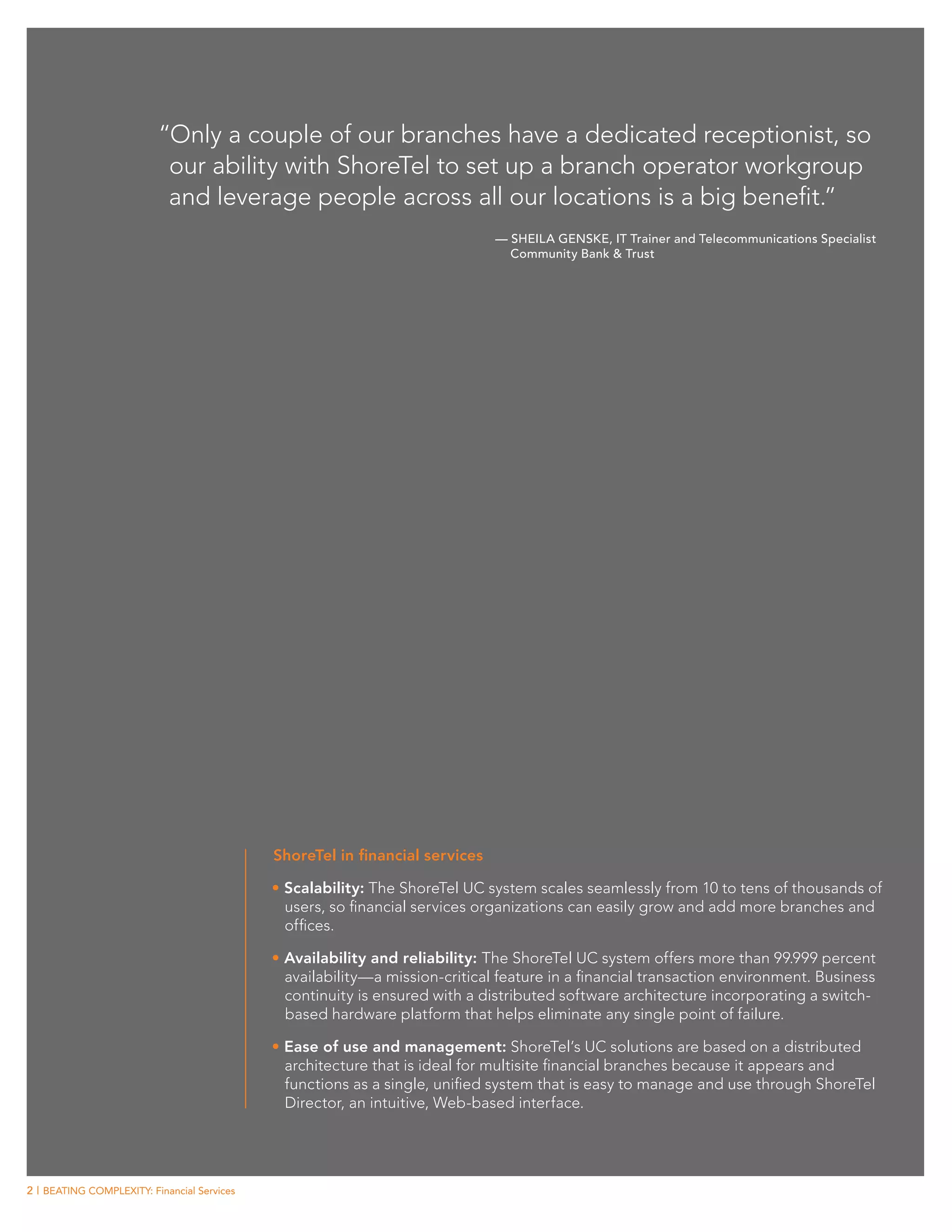 “Only a couple of our branches have a dedicated receptionist, so
                           our ability with ShoreTel to set up a branch operator workgroup
                           and leverage people across all our locations is a big benefit.”
                                                                              — Sheila Genske, IT Trainer and Telecommunications Specialist
                                                                                Community Bank & Trust




                                             ShoreTel in financial services

                                             •	Scalability: The ShoreTel UC system scales seamlessly from 10 to tens of thousands of
                                               users, so financial services organizations can easily grow and add more branches and
                                               offices.

                                             •	Availability and reliability: The ShoreTel UC system offers more than 99.999 percent
                                               availability—a mission-critical feature in a financial transaction environment. Business
                                               continuity is ensured with a distributed software architecture incorporating a switch-
                                               based hardware platform that helps eliminate any single point of failure.

                                             •	Ease of use and management: ShoreTel’s UC solutions are based on a distributed
                                               architecture that is ideal for multisite financial branches because it appears and
                                               functions as a single, unified system that is easy to manage and use through ShoreTel
                                               Director, an intuitive, Web-based interface.




2 | BEATING COMPLEXITY: Financial Services
 