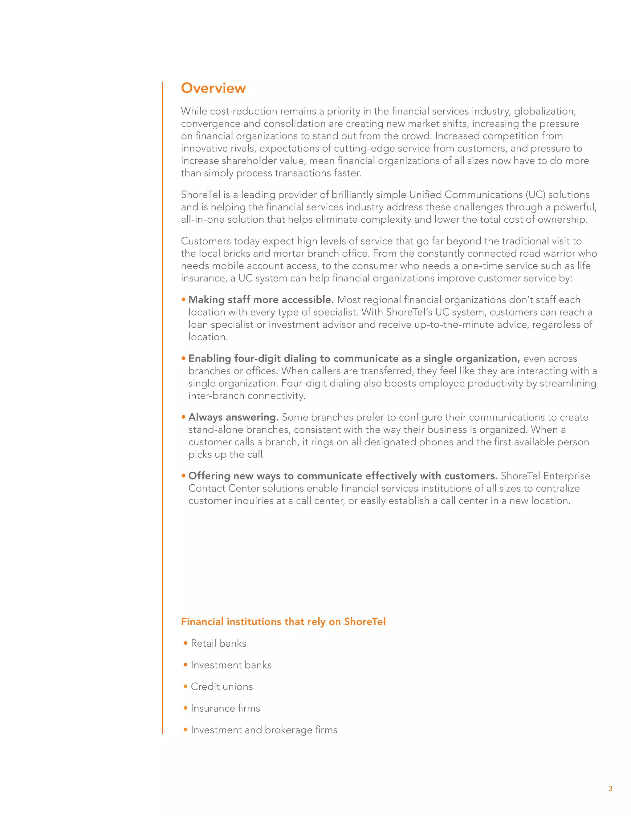 Overview
While cost-reduction remains a priority in the financial services industry, globalization,
convergence and consolidation are creating new market shifts, increasing the pressure
on financial organizations to stand out from the crowd. Increased competition from
innovative rivals, expectations of cutting-edge service from customers, and pressure to
increase shareholder value, mean financial organizations of all sizes now have to do more
than simply process transactions faster.

ShoreTel is a leading provider of brilliantly simple Unified Communications (UC) solutions
and is helping the financial services industry address these challenges through a powerful,
all-in-one solution that helps eliminate complexity and lower the total cost of ownership.

Customers today expect high levels of service that go far beyond the traditional visit to
the local bricks and mortar branch office. From the constantly connected road warrior who
needs mobile account access, to the consumer who needs a one-time service such as life
insurance, a UC system can help financial organizations improve customer service by:

•	Making staff more accessible. Most regional financial organizations don’t staff each
  location with every type of specialist. With ShoreTel’s UC system, customers can reach a
  loan specialist or investment advisor and receive up-to-the-minute advice, regardless of
  location.

•	Enabling four-digit dialing to communicate as a single organization, even across
  branches or offices. When callers are transferred, they feel like they are interacting with a
  single organization. Four-digit dialing also boosts employee productivity by streamlining
  inter-branch connectivity.

•	Always answering. Some branches prefer to configure their communications to create
  stand-alone branches, consistent with the way their business is organized. When a
  customer calls a branch, it rings on all designated phones and the first available person
  picks up the call.

•	Offering new ways to communicate effectively with customers. ShoreTel Enterprise
  Contact Center solutions enable financial services institutions of all sizes to centralize
  customer inquiries at a call center, or easily establish a call center in a new location.




Financial institutions that rely on ShoreTel

• Retail banks

• Investment banks

• Credit unions

• Insurance firms

• Investment and brokerage firms




                                                                                                  3
 